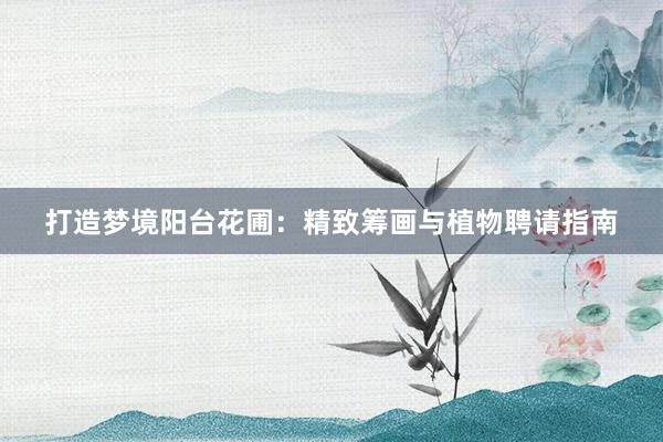 打造梦境阳台花圃：精致筹画与植物聘请指南